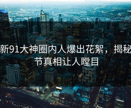 最新91大神圈内人爆出花絮，揭秘细节真相让人瞠目