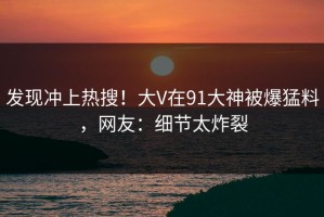 发现冲上热搜！大V在91大神被爆猛料，网友：细节太炸裂