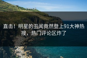 直击！明星的丑闻竟然登上91大神热搜，热门评论区炸了