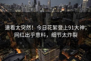 速看太突然！今日花絮登上91大神，网红出乎意料，细节太炸裂