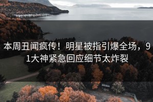 本周丑闻疯传！明星被指引爆全场，91大神紧急回应细节太炸裂