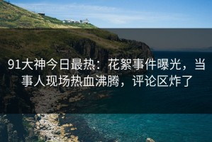 91大神今日最热：花絮事件曝光，当事人现场热血沸腾，评论区炸了