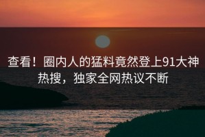 查看！圈内人的猛料竟然登上91大神热搜，独家全网热议不断