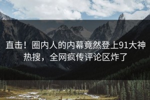 直击！圈内人的内幕竟然登上91大神热搜，全网疯传评论区炸了