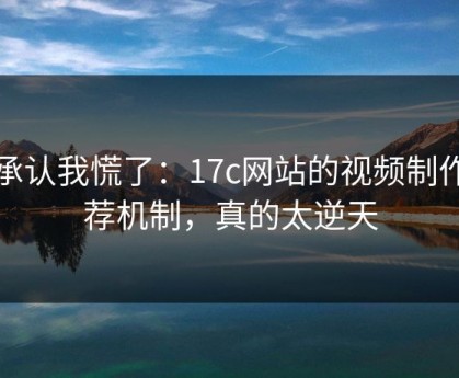 我承认我慌了：17c网站的视频制作推荐机制，真的太逆天