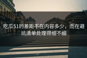 吃瓜51的差距不在内容多少，而在避坑清单处理得细不细