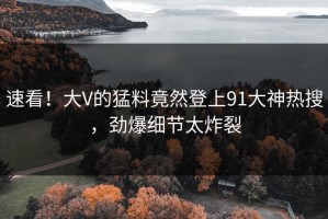 速看！大V的猛料竟然登上91大神热搜，劲爆细节太炸裂