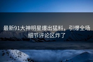 最新91大神明星爆出猛料，引爆全场细节评论区炸了