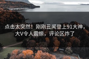 点击太突然！刚刚丑闻登上91大神，大V令人震惊，评论区炸了