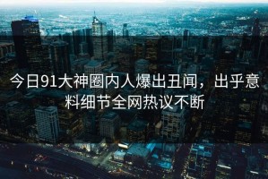 今日91大神圈内人爆出丑闻，出乎意料细节全网热议不断
