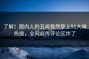 了解！圈内人的丑闻竟然登上91大神热搜，全网疯传评论区炸了