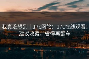 我真没想到｜17c网站：17c在线观看！建议收藏，省得再翻车