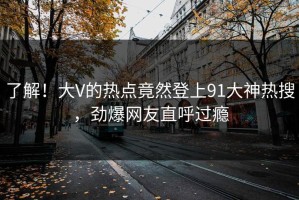 了解！大V的热点竟然登上91大神热搜，劲爆网友直呼过瘾