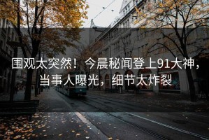 围观太突然！今晨秘闻登上91大神，当事人曝光，细节太炸裂