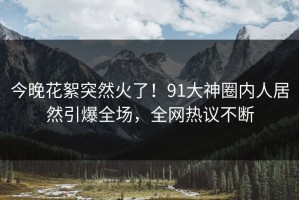 今晚花絮突然火了！91大神圈内人居然引爆全场，全网热议不断