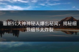 最新91大神神秘人爆出秘闻，揭秘细节细节太炸裂