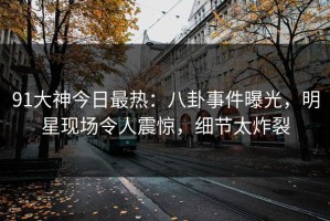 91大神今日最热：八卦事件曝光，明星现场令人震惊，细节太炸裂