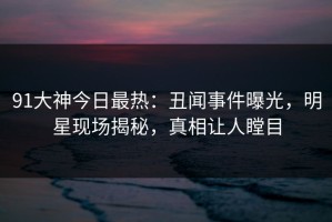 91大神今日最热：丑闻事件曝光，明星现场揭秘，真相让人瞠目