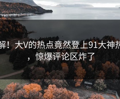 了解！大V的热点竟然登上91大神热搜，惊爆评论区炸了