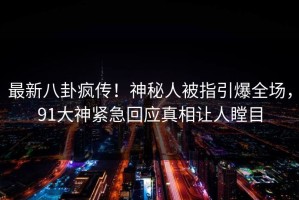 最新八卦疯传！神秘人被指引爆全场，91大神紧急回应真相让人瞠目