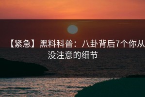 【紧急】黑料科普：八卦背后7个你从没注意的细节