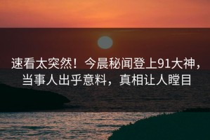 速看太突然！今晨秘闻登上91大神，当事人出乎意料，真相让人瞠目