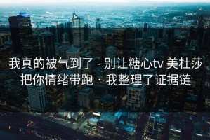 我真的被气到了 - 别让糖心tv 美杜莎把你情绪带跑 · 我整理了证据链