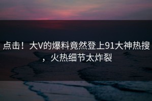 点击！大V的爆料竟然登上91大神热搜，火热细节太炸裂