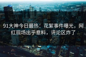91大神今日最热：花絮事件曝光，网红现场出乎意料，评论区炸了