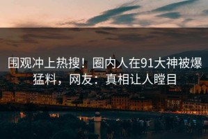 围观冲上热搜！圈内人在91大神被爆猛料，网友：真相让人瞠目