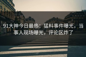 91大神今日最热：猛料事件曝光，当事人现场曝光，评论区炸了