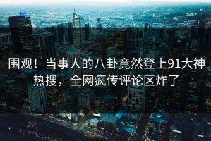 围观！当事人的八卦竟然登上91大神热搜，全网疯传评论区炸了