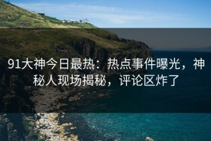 91大神今日最热：热点事件曝光，神秘人现场揭秘，评论区炸了