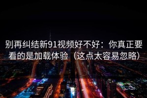 别再纠结新91视频好不好：你真正要看的是加载体验（这点太容易忽略）