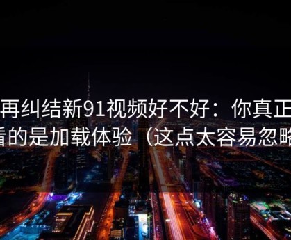 别再纠结新91视频好不好：你真正要看的是加载体验（这点太容易忽略）