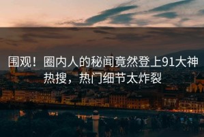 围观！圈内人的秘闻竟然登上91大神热搜，热门细节太炸裂