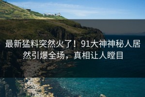 最新猛料突然火了！91大神神秘人居然引爆全场，真相让人瞠目