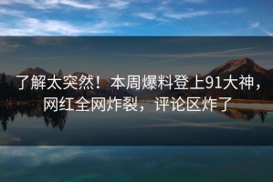 了解太突然！本周爆料登上91大神，网红全网炸裂，评论区炸了