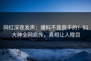 网红深夜发声：爆料不是我干的！91大神全网疯传，真相让人瞠目