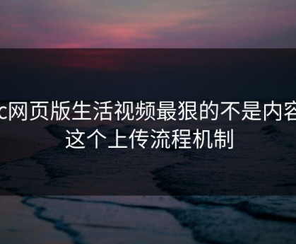 17c网页版生活视频最狠的不是内容是这个上传流程机制