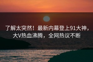 了解太突然！最新内幕登上91大神，大V热血沸腾，全网热议不断