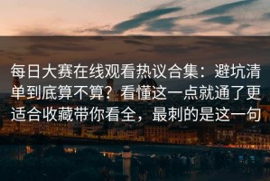 每日大赛在线观看热议合集：避坑清单到底算不算？看懂这一点就通了更适合收藏带你看全，最刺的是这一句