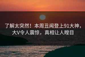 了解太突然！本周丑闻登上91大神，大V令人震惊，真相让人瞠目