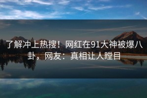 了解冲上热搜！网红在91大神被爆八卦，网友：真相让人瞠目