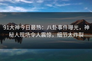91大神今日最热：八卦事件曝光，神秘人现场令人震惊，细节太炸裂