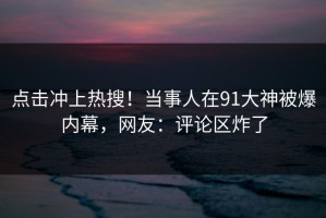 点击冲上热搜！当事人在91大神被爆内幕，网友：评论区炸了