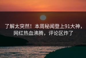 了解太突然！本周秘闻登上91大神，网红热血沸腾，评论区炸了