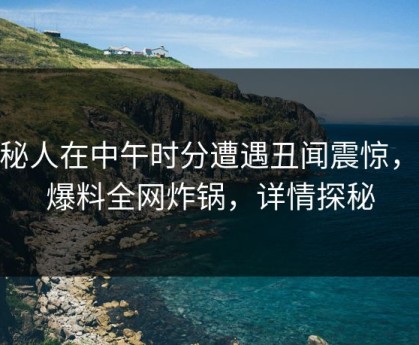 神秘人在中午时分遭遇丑闻震惊，51爆料全网炸锅，详情探秘