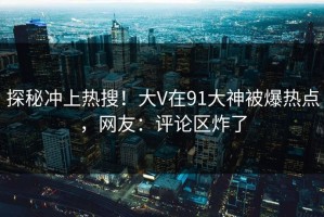探秘冲上热搜！大V在91大神被爆热点，网友：评论区炸了