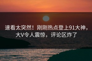 速看太突然！刚刚热点登上91大神，大V令人震惊，评论区炸了